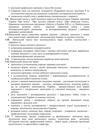 • реалізація профільного навчання у школі ІІІ ступеня;
• створення умов для навчання талановитої, обдарованої молоді, залучення її до
систематичної науково-дослідницької, пошукової, експериментальної роботи;
• задоволення потреб учнів у професійному самовизначенні і творчості.
1.8. Навчальний заклад у своїй діяльності керується Конституцією України, Законами
України “Про освіту”, “Про загальну середню освіту” «Про дошкільну освіту»,
Державною національною програмою «Освіта» («Україна ХХІ ст..»), Національною
доктриною розвитку освіти, наказами управління освіти і науки
облдержадміністрації, рішеннями та розпорядженнями обласної і районної
державних адміністрацій.
1.9.Навчальний заклад самостійно приймає рішення і здійснює діяльність у межах
своєї компетенції, передбаченої законодавством України та власним статутом.
1.10. Навчальний заклад несе відповідальність перед особою, суспільством і
державою за:
• безпечні умови освітньої діяльності;
• дотримання державних стандартів освіти;
• дотримання договірних зобов’язань з іншими суб’єктами освітньої, виробничої,
наукової діяльності, у тому числі за міжнародними угодами;
• дотримання фінансової дисципліни.
1.11. У навчальному закладі визначена українська мова навчання.
1.12. Навчальний заклад має право:
• проходити в установленому порядку державну атестацію;
• визначати форми, методи і засоби організації навчально – виховного процесу
відповідно до чинного законодавства;
• визначити варіативну частину робочого навчального плану;
• в установленому порядку розробляти і впроваджувати експериментальні та
індивідуальні робочі навчальні плани;
• спільно з вищими навчальними закладами, науково – дослідними інститутами та
центрами проводити науково – дослідну, експериментальну, пошукову роботу,
що не суперечить законодавству України; використовувати різні форми
морального і матеріального заохочення до учасників навчально – виховного
процесу;
• бути власником і розпорядником рухомого і нерухомого майна згідно із
законодавством України та власним статутом;
• отримувати кошти і матеріальні цінності від органів виконавчої влади,
юридичних і фізичних осіб;
• залишати у своєму розпорядженні і використовувати власні надходження у
порядку, визначеному законодавством України;
• розвивати власну соціальну базу: мережу спортивно – оздоровчих, лікувально –
профілактичних і культурних підрозділів;
1.13. У навчальному закладі створюються та функціонують: методична рада,
піклувальна рада, рада навчального закладу, педагогічна рада, методичні
об’єднання вчителів, профспілковий комітет, творчі групи, учнівські організації
неполітичного та нерелігійного характеру.
3
 