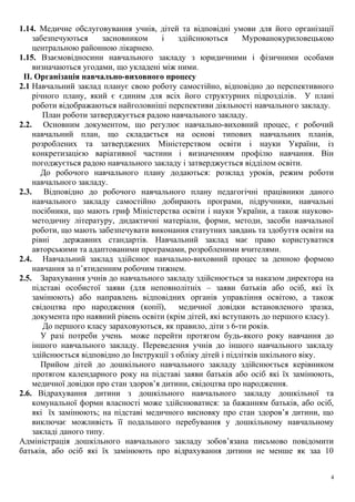 1.14. Медичне обслуговування учнів, дітей та відповідні умови для його організації
забезпечуються засновником і здійснюються Мурованокуриловецькою
центральною районною лікарнею.
1.15. Взаємовідносини навчального закладу з юридичними і фізичними особами
визначаються угодами, що укладені між ними.
II. Організація навчально-виховного процесу
2.1 Навчальний заклад планує свою роботу самостійно, відповідно до перспективного
річного плану, який є єдиним для всіх його структурних підрозділів. У плані
роботи відображаються найголовніші перспективи діяльності навчального закладу.
План роботи затверджується радою навчального закладу.
2.2. Основним документом, що регулює навчально-виховний процес, є робочий
навчальний план, що складається на основі типових навчальних планів,
розроблених та затверджених Міністерством освіти і науки України, із
конкретизацією варіативної частини і визначенням профілю навчання. Він
погоджується радою навчального закладу і затверджується відділом освіти.
До робочого навчального плану додаються: розклад уроків, режим роботи
навчального закладу.
2.3. Відповідно до робочого навчального плану педагогічні працівники даного
навчального закладу самостійно добирають програми, підручники, навчальні
посібники, що мають гриф Міністерства освіти і науки України, а також науково-
методичну літературу, дидактичні матеріали, форми, методи, засоби навчальної
роботи, що мають забезпечувати виконання статутних завдань та здобуття освіти на
рівні державних стандартів. Навчальний заклад має право користуватися
авторськими та адаптованими програмами, розробленими вчителями.
2.4. Навчальний заклад здійснює навчально-виховний процес за денною формою
навчання за п’ятиденним робочим тижнем.
2.5. Зарахування учнів до навчального закладу здійснюється за наказом директора на
підставі особистої заяви (для неповнолітніх – заяви батьків або осіб, які їх
замінюють) або направлень відповідних органів управління освітою, а також
свідоцтва про народження (копії), медичної довідки встановленого зразка,
документа про наявний рівень освіти (крім дітей, які вступають до першого класу).
До першого класу зараховуються, як правило, діти з 6-ти років.
У разі потреби учень може перейти протягом будь-якого року навчання до
іншого навчального закладу. Переведення учнів до іншого навчального закладу
здійснюється відповідно до Інструкції з обліку дітей і підлітків шкільного віку.
Прийом дітей до дошкільного навчального закладу здійснюється керівником
протягом календарного року на підставі заяви батьків або осіб які їх замінюють,
медичної довідки про стан здоров’я дитини, свідоцтва про народження.
2.6. Відрахування дитини з дошкільного навчального закладу дошкільної та
комунальної форми власності може здійснюватися: за бажанням батьків, або осіб,
які їх замінюють; на підставі медичного висновку про стан здоров’я дитини, що
виключає можливість її подальшого перебування у дошкільному навчальному
закладі даного типу.
Адміністрація дошкільного навчального закладу зобов’язана письмово повідомити
батьків, або осіб які їх замінюють про відрахування дитини не менше як заа 10
4
 