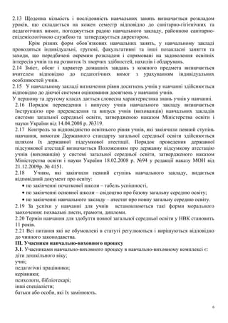2.13 Щоденна кількість і послідовність навчальних занять визначається розкладом
уроків, що складається на кожен семестр відповідно до санітарно-гігієнічних та
педагогічних вимог, погоджується радою навчального закладу, районною санітарно-
епідеміологічною службою та затверджується директором.
Крім різних форм обов’язкових навчальних занять, у навчальному закладі
проводяться індивідуальні, групові, факультативні та інші позакласні заняття та
заходи, що передбачені окремим розкладом і спрямовані на задоволення освітніх
інтересів учнів та на розвиток їх творчих здібностей, нахилів і обдарувань.
2.14 Зміст, обсяг і характер домашніх завдань з кожного предмета визначається
вчителем відповідно до педагогічних вимог з урахуванням індивідуальних
особливостей учнів.
2.15 У навчальному закладі визначення рівня досягнень учнів у навчанні здійснюється
відповідно до діючої системи оцінювання досягнень у навчанні учнів.
У першому та другому класах дається словесна характеристика знань учнів у навчанні.
2.16 Порядок переведення і випуску учнів навчального закладу визначається
Інструкцією про пререведення та випуск учнів (вихованців) навчальних закладів
системи загальної середньої освіти, затвердженою наказом Міністерства освіти і
науки України від 14.04.2008 р. №319.
2.17 Контроль за відповідністю освітнього рівня учнів, які закінчили певний ступінь
навчання, вимогам Державного стандарту загальної середньої освіти здійснюється
шляхом їх державної підсумкової атестації. Порядок проведення державної
підсумкової атестації визначається Положенням про державну підсумкову атестацію
учнів (вихованців) у системі загальної середньої освіти, затвердженого наказом
Міністерства освіти і науки України 18.02.2008 р. №94 у редакції наказу МОН від
21.12.2009р. № 4151.
2.18 Учням, які закінчили певний ступінь навчального закладу, видається
відповідний документ про освіту:
• по закінченні початкової школи – табель успішності,
• по закінченні основної школи – свідоцтво про базову загальну середню освіту;
• по закінченні навчального закладу – атестат про повну загальну середню освіту.
2.19 За успіхи у навчанні для учнів встановлюються такі форми морального
заохочення: похвальні листи, грамоти, дипломи.
2.20 Термін навчання для здобуття повної загальної середньої освіти у НВК становить
11 років.
2.21 Всі питання які не обумовлені в статуті регулюються і вирішуються відповідно
до чинного законодавства.
ІІІ. Учасники навчально-виховного процесу
3.1. Учасниками навчально-виховного процесу в навчально-виховному комплексі є:
діти дошкільного віку;
учні;
педагогічні працівники;
керівники;
психологи, бібліотекарі;
інші спеціалісти;
батьки або особи, які їх замінюють.
6
 