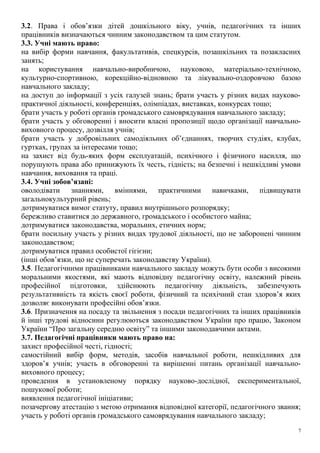 3.2. Права і обов’язки дітей дошкільного віку, учнів, педагогічних та інших
працівників визначаються чинним законодавством та цим статутом.
3.3. Учні мають право:
на вибір форми навчання, факультативів, спецкурсів, позашкільних та позакласних
занять;
на користування навчально-виробничою, науковою, матеріально-технічною,
культурно-спортивною, корекційно-відновною та лікувально-оздоровчою базою
навчального закладу;
на доступ до інформації з усіх галузей знань; брати участь у різних видах науково-
практичної діяльності, конференціях, олімпіадах, виставках, конкурсах тощо;
брати участь у роботі органів громадського самоврядування навчального закладу;
брати участь у обговоренні і вносити власні пропозиції щодо організації навчально-
виховного процесу, дозвілля учнів;
брати участь у добровільних самодіяльних об’єднаннях, творчих студіях, клубах,
гуртках, групах за інтересами тощо;
на захист від будь-яких форм експлуатацій, психічного і фізичного насилля, що
порушують права або принижують їх честь, гідність; на безпечні і нешкідливі умови
навчання, виховання та праці.
3.4. Учні зобов’язані:
оволодівати знаннями, вміннями, практичними навичками, підвищувати
загальнокультурний рівень;
дотримуватися вимог статуту, правил внутрішнього розпорядку;
бережливо ставитися до державного, громадського і особистого майна;
дотримуватися законодавства, моральних, етичних норм;
брати посильну участь у різних видах трудової діяльності, що не заборонені чинним
законодавством;
дотримуватися правил особистої гігієни;
(інші обов’язки, що не суперечать законодавству України).
3.5. Педагогічними працівниками навчального закладу можуть бути особи з високими
моральними якостями, які мають відповідну педагогічну освіту, належний рівень
професійної підготовки, здійснюють педагогічну діяльність, забезпечують
результативність та якість своєї роботи, фізичний та психічний стан здоров’я яких
дозволяє виконувати професійні обов’язки.
3.6. Призначення на посаду та звільнення з посади педагогічних та інших працівників
й інші трудові відносини регулюються законодавством України про працю, Законом
України “Про загальну середню освіту” та іншими законодавчими актами.
3.7. Педагогічні працівники мають право на:
захист професійної честі, гідності;
самостійний вибір форм, методів, засобів навчальної роботи, нешкідливих для
здоров’я учнів; участь в обговоренні та вирішенні питань організації навчально-
виховного процесу;
проведення в установленому порядку науково-дослідної, експериментальної,
пошукової роботи;
виявлення педагогічної ініціативи;
позачергову атестацію з метою отримання відповідної категорії, педагогічного звання;
участь у роботі органів громадського самоврядування навчального закладу;
7
 