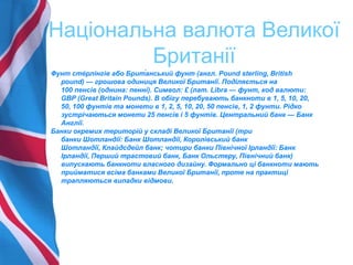 Національна валюта Великої
Британії
Фунт сте́ рлінгів або Брит́анський фунт (англ. Pound sterling, British
pound) — грошова одиниця Великої Британії. Поділяється на
100 пенсів (однина: пенні). Символ: £ (лат. Libra — фунт, код валюти:
GBP (Great Britain Pounds). В обігу перебувають банкноти в 1, 5, 10, 20,
50, 100 фунтів та монети в 1, 2, 5, 10, 20, 50 пенсів, 1, 2 фунти. Рідко
зустрічаються монети 25 пенсів і 5 фунтів. Центральний банк — Банк
Англії.
Банки окремих територій у складі Великої Британії (три
банки Шотландії: Банк Шотландії, Королівський банк
Шотландії, Клайдсдейл банк; чотири банки Північної Ірландії: Банк
Ірландії, Перший трастовий банк, Банк Ольстеру, Північний банк)
випускають банкноти власного дизайну. Формально ці банкноти мають
прийматися всіма банками Великої Британії, проте на практиці
трапляються випадки відмови.
 