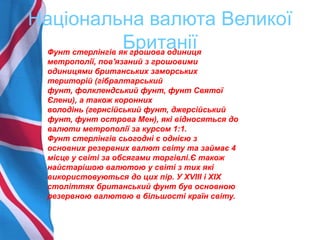 Національна валюта Великої
БританіїФунт стерлінгів як грошова одиниця
метрополії, пов'язаний з грошовими
одиницями британських заморських
територій (гібралтарський
фунт, фолклендський фунт, фунт Святої
Єлени), а також коронних
володінь (гернсійський фунт, джерсійський
фунт, фунт острова Мен), які відносяться до
валюти метрополії за курсом 1:1.
Фунт стерлінгів сьогодні є однією з
основних резервних валют світу та займає 4
місце у світі за обсягами торгівлі.Є також
найстарішою валютою у світі з тих які
використовуються до цих пір. У XVIII і XIX
століттях британський фунт був основною
резервною валютою в більшості країн світу.
 