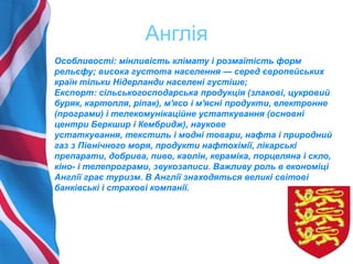 Англія
Особливості: мінливість клімату і розмаїтість форм
рельєфу; висока густота населення — серед європейських
країн тільки Нідерланди населені густіше;
Експорт: сільськогосподарська продукція (злакові, цукровий
буряк, картопля, ріпак), м'ясо і м'ясні продукти, електронне
(програми) і телекомунікаційне устаткування (основні
центри Беркшир і Кембридж), наукове
устаткування, текстиль і модні товари, нафта і природний
газ з Північного моря, продукти нафтохімії, лікарські
препарати, добрива, пиво, каолін, кераміка, порцеляна і скло,
кіно- і телепрограми, звукозаписи. Важливу роль в економіці
Англії грає туризм. В Англії знаходяться великі світові
банківські і страхові компанії.
 