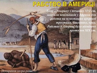Покарання негра-раба
Тому в Америку з початку ХVІ ст.
завозили невільників з Африки для
роботи на плантаціях цукрової
тростини, бавовнику, кави.
Рабство в Америці було відмінене
протягом ХІХ ст.
 