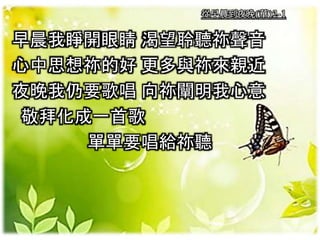 從早晨到夜晚(華)2-1
早晨我睜開眼睛 渴望聆聽祢聲音
心中思想祢的好 更多與祢來親近
夜晚我仍要歌唱 向祢闡明我心意
敬拜化成一首歌
單單要唱給祢聽
 