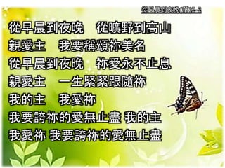 從早晨到夜晚(華)2-2
從早晨到夜晚 從曠野到高山
親愛主 我要稱頌祢美名
從早晨到夜晚 祢愛永不止息
親愛主 一生緊緊跟隨祢
我的主 我愛祢
我要誇祢的愛無止盡 我的主
我愛祢 我要誇祢的愛無止盡
 