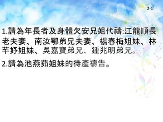 2-1
1.請為年長者及身體欠安兄姐代禱:江龍順長
老夫妻、南汝鄂弟兄夫妻、楊春梅姐妹、林
芊妤姐妹、吳嘉寶弟兄、鍾兆明弟兄。
2.請為池燕茹姐妹的待產禱告。
 