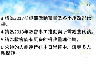 2-2
3.請為2017聖誕節活動籌畫及各小組改選代
禱。
4.請為2018年教會事工推動與所需經費代禱。
5.請為教會能有更多的得救靈魂代禱。
6.求神的大能運行在主日崇拜中，讓更多人
經歷神。
 