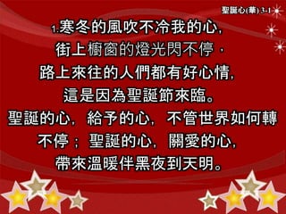 聖誕心(華) 3-1
1.寒冬的風吹不冷我的心，
街上櫥窗的燈光閃不停，
路上來往的人們都有好心情，
這是因為聖誕節來臨。
聖誕的心，給予的心，不管世界如何轉
不停； 聖誕的心，關愛的心，
帶來溫暖伴黑夜到天明。
 