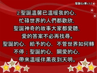 聖誕心(華) 3-2
2.聖誕溫馨已溫暖我的心，
忙碌世界的人們都歡欣，
聖誕神奇的故事大家都愛聽，
愛的答案不必再找尋。
聖誕的心，給予的心，不管世界如何轉
不停；聖誕的心，關愛的心，
帶來溫暖伴黑夜到天明。
 