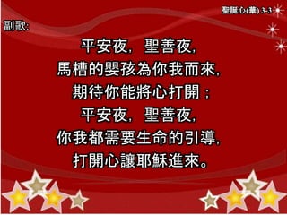 聖誕心(華) 3-3
副歌:
平安夜，聖善夜，
馬槽的嬰孩為你我而來，
期待你能將心打開；
平安夜，聖善夜，
你我都需要生命的引導，
打開心讓耶穌進來。
 