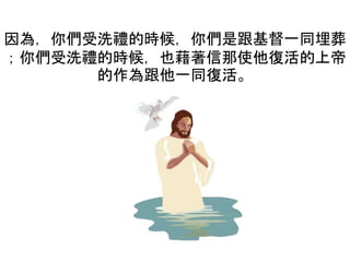 因為，你們受洗禮的時候，你們是跟基督一同埋葬
；你們受洗禮的時候，也藉著信那使他復活的上帝
的作為跟他一同復活。
 