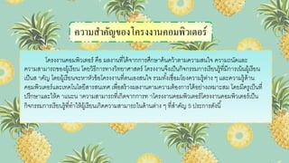 ความสาคัญของโครงงานคอมพิวเตอร์
โครงงานคอมพิวเตอร์ คือ ผลงานที่ได้จากการศึกษาค้นคว้าตามความสนใจ ความถนัดและ
ความสามารถของผู้เรียน โดยวิธีการทางวิทยาศาสตร์ โครงงานจึงเป็นกิจกรรมการเรียนรู้ที่มีการเน้นผู้เรียน
เป็นส าคัญ โดยผู้เรียนจะหาหัวข้อโครงงานที่ตนเองสนใจ รวมทั้งเชื่อมโยงความรู้ต่าง ๆ และความรู้ด้าน
คอมพิวเตอร์และเทคโนโลยีสารสนเทศ เพื่อสร้างผลงานตามความต้องการได้อย่างเหมาะสม โดยมีครูเป็นที่
ปรึกษาและให้ค าแนะน าความสามารถที่เกิดจากการท าโครงงานคอมพิวเตอร์โครงงานคอมพิวเตอร์เป็น
กิจกรรมการเรียนรู้ที่ทาให้ผู้เรียนเกิดความสามารถในด้านต่าง ๆ ที่สาคัญ 5 ประการดังนี้
 