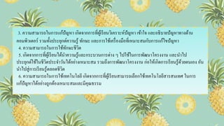 3. ความสามารถในการแก้ปัญหา เกิดจากการที่ผู้เรียนวิเคราะห์ปัญหา เข้าใจ และอธิบายปัญหาทางด้าน
คอมพิวเตอร์ รวมทั้งประยุกต์ความรู้ ทักษะ และการใช้เครื่องมือที่เหมาะสมกับการแก้ไขปัญหา
4. ความสามารถในการใช้ทักษะชีวิต
5. เกิดจากการที่ผู้เรียนได้นาความรู้และกระบวนการต่าง ๆ ไปใช้ในการพัฒนาโครงงาน และนาไป
ประยุกต์ใช้ในชีวิตประจาวันได้อย่างเหมาะสม รวมถึงการพัฒนาโครงงาน ก่อให้เกิดการเรียนรู้ด้วยตนเอง อัน
นาไปสู่การเรียนรู้ตลอดชีวิต
6. ความสามารถในการใช้เทคโนโลยี เกิดจากการที่ผู้เรียนสามารถเลือกใช้เทคโนโลยีสารสนเทศ ในการ
แก้ปัญหาได้อย่างถูกต้องเหมาะสมและมีคุณธรรม
 