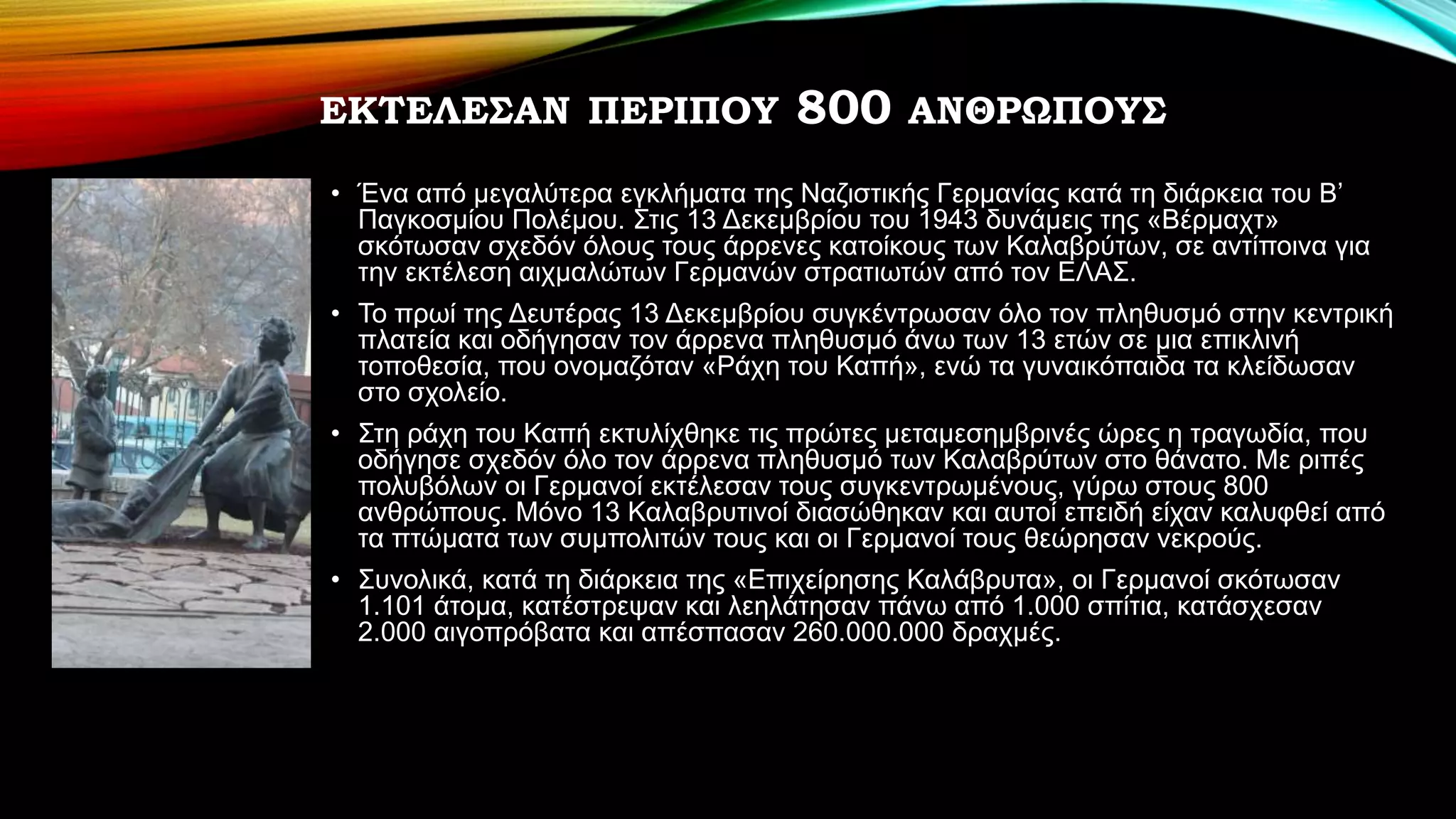 ΕΚΤΕΛΕΣΑΝ ΠΕΡΙΠΟΥ 800 ΑΝΘΡΩΠΟΥΣ
• Ένα από μεγαλύτερα εγκλήματα της Ναζιστικής Γερμανίας κατά τη διάρκεια του Β’
Παγκοσμίου Πολέμου. Στις 13 Δεκεμβρίου του 1943 δυνάμεις της «Βέρμαχτ»
σκότωσαν σχεδόν όλους τους άρρενες κατοίκους των Καλαβρύτων, σε αντίποινα για
την εκτέλεση αιχμαλώτων Γερμανών στρατιωτών από τον ΕΛΑΣ.
• Το πρωί της Δευτέρας 13 Δεκεμβρίου συγκέντρωσαν όλο τον πληθυσμό στην κεντρική
πλατεία και οδήγησαν τον άρρενα πληθυσμό άνω των 13 ετών σε μια επικλινή
τοποθεσία, που ονομαζόταν «Ράχη του Καπή», ενώ τα γυναικόπαιδα τα κλείδωσαν
στο σχολείο.
• Στη ράχη του Καπή εκτυλίχθηκε τις πρώτες μεταμεσημβρινές ώρες η τραγωδία, που
οδήγησε σχεδόν όλο τον άρρενα πληθυσμό των Καλαβρύτων στο θάνατο. Με ριπές
πολυβόλων οι Γερμανοί εκτέλεσαν τους συγκεντρωμένους, γύρω στους 800
ανθρώπους. Μόνο 13 Καλαβρυτινοί διασώθηκαν και αυτοί επειδή είχαν καλυφθεί από
τα πτώματα των συμπολιτών τους και οι Γερμανοί τους θεώρησαν νεκρούς.
• Συνολικά, κατά τη διάρκεια της «Επιχείρησης Καλάβρυτα», οι Γερμανοί σκότωσαν
1.101 άτομα, κατέστρεψαν και λεηλάτησαν πάνω από 1.000 σπίτια, κατάσχεσαν
2.000 αιγοπρόβατα και απέσπασαν 260.000.000 δραχμές.
 