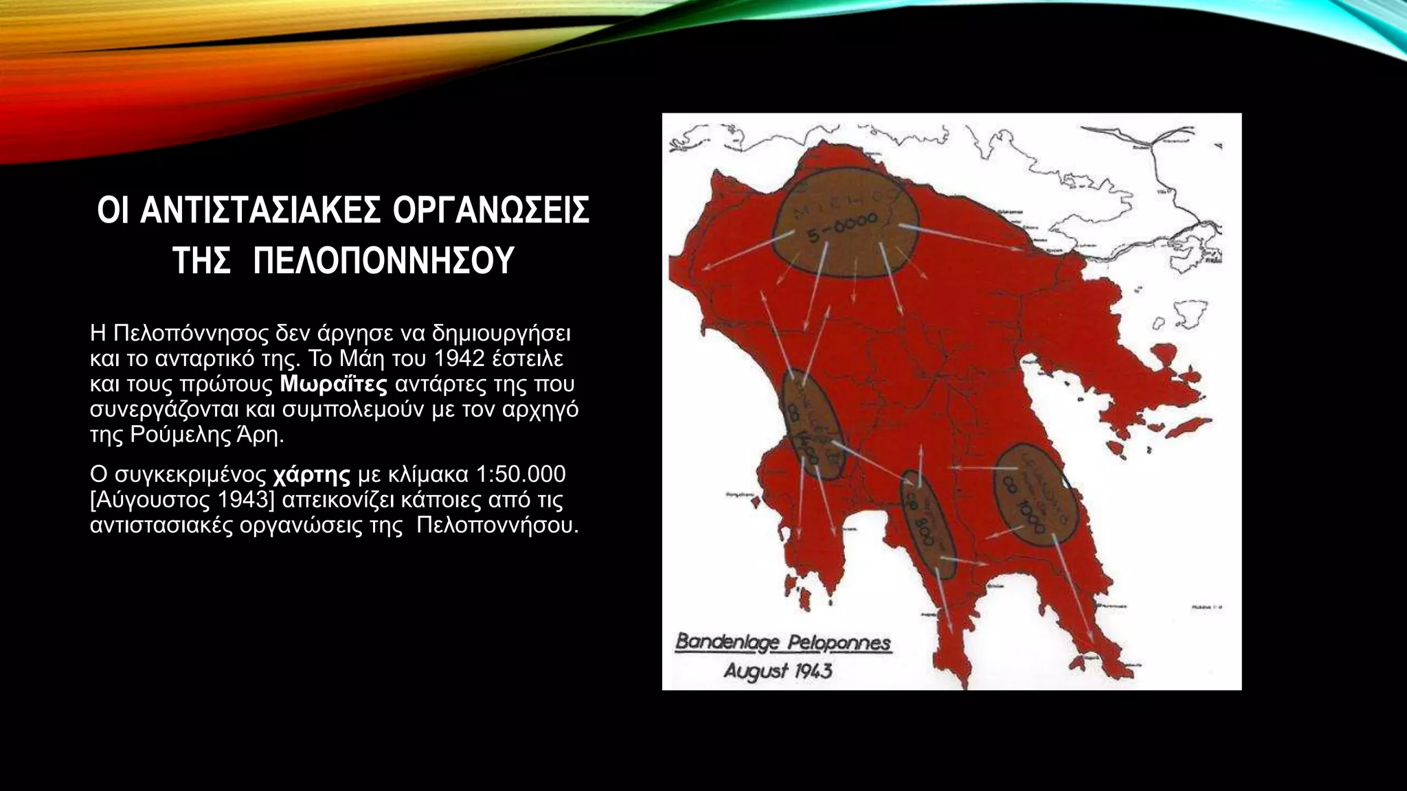 ΟΙ ΑΝΤΙΣΤΑΣΙΑΚΕΣ ΟΡΓΑΝΩΣΕΙΣ
ΤΗΣ ΠΕΛΟΠΟΝΝΗΣΟΥ
Η Πελοπόννησος δεν άργησε να δημιουργήσει
και το ανταρτικό της. Το Μάη του 1942 έστειλε
και τους πρώτους Μωραΐτες αντάρτες της που
συνεργάζονται και συμπολεμούν με τον αρχηγό
της Ρούμελης Άρη.
Ο συγκεκριμένος χάρτης με κλίμακα 1:50.000
[Αύγουστος 1943] απεικονίζει κάποιες από τις
αντιστασιακές οργανώσεις της Πελοποννήσου.
 