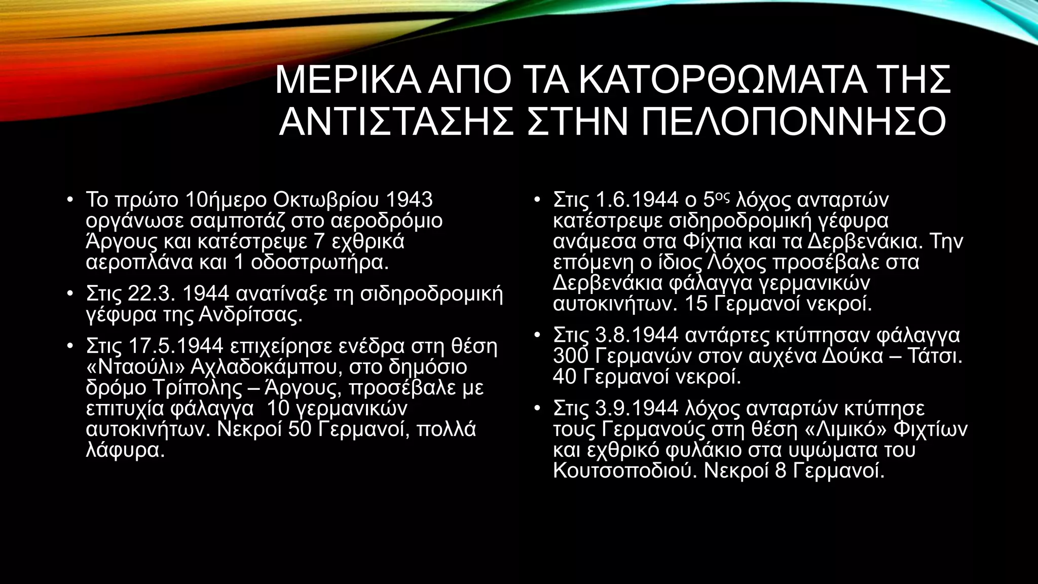 ΜΕΡΙΚΑ ΑΠΟ ΤΑ ΚΑΤΟΡΘΩΜΑΤΑ ΤΗΣ
ΑΝΤΙΣΤΑΣΗΣ ΣΤΗΝ ΠΕΛΟΠΟΝΝΗΣΟ
• Το πρώτο 10ήμερο Οκτωβρίου 1943
οργάνωσε σαμποτάζ στο αεροδρόμιο
Άργους και κατέστρεψε 7 εχθρικά
αεροπλάνα και 1 οδοστρωτήρα.
• Στις 22.3. 1944 ανατίναξε τη σιδηροδρομική
γέφυρα της Ανδρίτσας.
• Στις 17.5.1944 επιχείρησε ενέδρα στη θέση
«Νταούλι» Αχλαδοκάμπου, στο δημόσιο
δρόμο Τρίπολης – Άργους, προσέβαλε με
επιτυχία φάλαγγα 10 γερμανικών
αυτοκινήτων. Νεκροί 50 Γερμανοί, πολλά
λάφυρα.
• Στις 1.6.1944 ο 5ος λόχος ανταρτών
κατέστρεψε σιδηροδρομική γέφυρα
ανάμεσα στα Φίχτια και τα Δερβενάκια. Την
επόμενη ο ίδιος Λόχος προσέβαλε στα
Δερβενάκια φάλαγγα γερμανικών
αυτοκινήτων. 15 Γερμανοί νεκροί.
• Στις 3.8.1944 αντάρτες κτύπησαν φάλαγγα
300 Γερμανών στον αυχένα Δούκα – Τάτσι.
40 Γερμανοί νεκροί.
• Στις 3.9.1944 λόχος ανταρτών κτύπησε
τους Γερμανούς στη θέση «Λιμικό» Φιχτίων
και εχθρικό φυλάκιο στα υψώματα του
Κουτσοποδιού. Νεκροί 8 Γερμανοί.
 