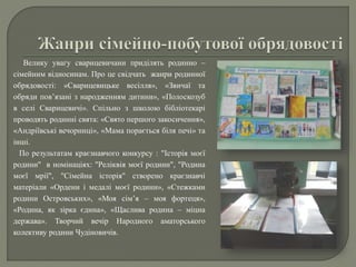 Велику увагу сварицевичани приділять родинно –
сімейним відносинам. Про це свідчать жанри родинної
обрядовості: «Сварицевицьке весілля», «Звичаї та
обряди пов’язані з народженням дитини», «Полоскозуб
в селі Сварицевичі». Спільно з школою бібліотекарі
проводять родинні свята: «Свято першого закосичення»,
«Андріївські вечорниці», «Мама порається біля печі» та
інші.
По результатам краєзнавчого конкурсу : "Історія моєї
родини" в номінаціях: "Реліквія моєї родини", "Родина
моєї мрії", "Сімейна історія" створено краєзнавчі
матеріали «Ордени і медалі моєї родини», «Стежками
родини Островських», «Моя сім’я – моя фортеця»,
«Родина, як зірка єдина», «Щаслива родина – міцна
держава». Творчий вечір Народного аматорського
колективу родини Чудіновичів.
 