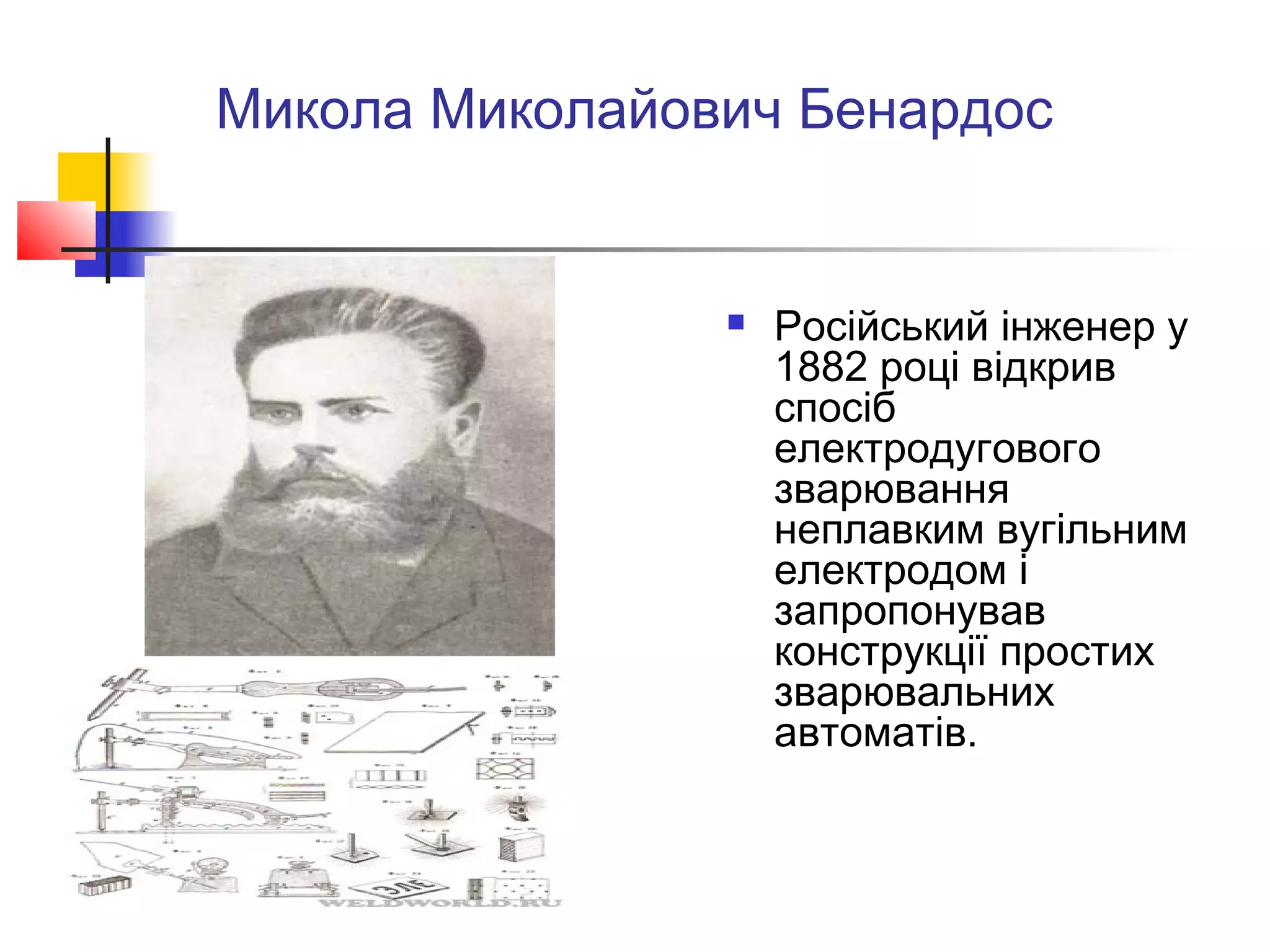 Микола Миколайович Бенардос
 Російський інженер у
1882 році відкрив
спосіб
електродугового
зварювання
неплавким вугільним
електродом і
запропонував
конструкції простих
зварювальних
автоматів.
 