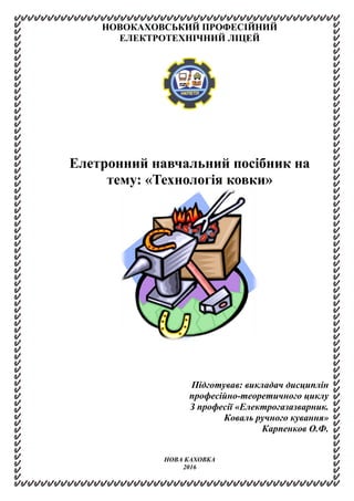 НОВОКАХОВСЬКИЙ ПРОФЕСІЙНИЙ
ЕЛЕКТРОТЕХНІЧНИЙ ЛІЦЕЙ
Елетронний навчальний посібник на
тему: «Технологія ковки»
Підготував: викладач дисциплін
професійно-теоретичного циклу
З професії «Електрогазазварник.
Коваль ручного кування»
Карпенков О.Ф.
НОВА КАХОВКА
2016
 