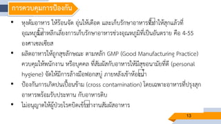 13
การควบคุมการป้องกัน
• หุงต้มอาหาร ให้ร้อนจัด อุ่นให้เดือด และเก็บรักษาอาหารที่ทาให้สุกแล้วที่
อุณหภูมิต่าหลีกเลี่ยงการเก็บรักษาอาหารช่วงอุณหภูมิที่เป็นอันตราย คือ 4-55
องศาเซลเซียส
• ผลิตอาหารให้ถูกสุขลักษณะ ตามหลัก GMP (Good Manufacturing Practice)
ควบคุมให้พนักงาน หรือบุคคล ที่สัมผัสกับอาหารให้มีสุขอนามัยที่ดี (personal
hygiene) จัดให้มีการล้างมือฟอกสบู่ ภายหลังเข้าห้องน้า
• ป้องกันการเกิดปนเปื้อนข้าม (cross contamination) โดยเฉพาะอาหารที่ปรุงสุก
อาหารพร้อมรับประทาน กับอาหารดิบ
• ไม่อนุญาตให้ผู้ป่วยโรคบิดเข้าทางานสัมผัสอาหาร
 