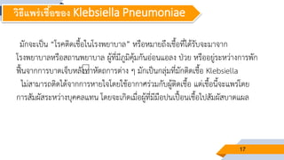 17
มักจะเป็น “โรคติดเชื้อในโรงพยาบาล” หรือหมายถึงเชื้อที่ได้รับจะมาจาก
โรงพยาบาลหรือสถานพยาบาล ผู้ที่มีภูมิคุ้มกันอ่อนแอลง ป่วย หรืออยู่ระหว่างการพัก
ฟื้นจากการบาดเจ็บหลังทาหัตถการต่าง ๆ มักเป็นกลุ่มที่มักติดเชื้อ Klebsiella
ไม่สามารถติดได้จากการหายใจโดยใช้อากาศร่วมกับผู้ติดเชื้อ แต่เชื้อนี้จะแพร่โดย
การสัมผัสระหว่างบุคคลแทน โดยจะเกิดเมื่อผู้ที่มีมือปนเปื้อนเชื้อไปสัมผัสบาดแผล
วิธีแพร่เชื้อของ Klebsiella Pneumoniae
 