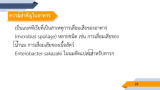 22
ความสาคัญในอาหาร
เป็นแบคทีเรียที่เป็นสาเหตุการเสื่อมเสียของอาหาร
(microbial spoilage) หลายชนิด เช่น การเสื่อมเสียของ
น้านม การเสื่อมเสียของเนื้อสัตว์
Enterobacter sakazakii ในนมดัดแปลงสาหรับทารก
 