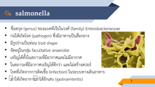 salmonella
7
• ชื่อสกุล (genus) ของแบคทีเรียในวงศ์ (family) Enterobacteriaceae
• ก่อให้เกิดโรค (pathogen) ซึ่งมีอาหารเป็นสื่อกลาง
• มีรูปร่างเป็นท่อน (rod shape
• จัดอยู่ในกลุ่ม facultative anaerobe
• เจริญได้ทั้งในสภาวะที่มีอากาศและไม่มีอากาศ
• ในสภาวะที่มีอากาศเจริญได้ดีกว่า และไม่สร้างสปอร์
• โรคที่เกิดจากการติดเชื้อ (infection) ในระบบทางเดินอาหาร
• ทาให้เกิดอาการลาไส้อักเสบ (gastroenteritis)
 