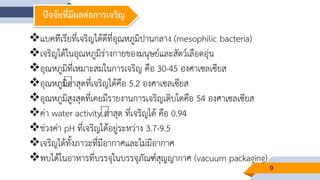 9
ปัจจัยที่มีผลต่อการเจริญ
แบคทีเรียที่เจริญได้ดีที่อุณหภูมิปานกลาง (mesophilic bacteria)
เจริญได้ในอุณหภูมิร่างกายของมนุษย์และสัตว์เลือดอุ่น
อุณหภูมิที่เหมาะสมในการเจริญ คือ 30-45 องศาเซลเซียส
อุณหภูมิต่าสุดที่เจริญได้คือ 5.2 องศาเซลเซียส
อุณหภูมิสูงสุดที่เคยมีรายงานการเจริญเติบโตคือ 54 องศาเซลเซียส
ค่า water activity ต่าสุด ที่เจริญได้ คือ 0.94
ช่วงค่า pH ที่เจริญได้อยู่ระหว่าง 3.7-9.5
เจริญได้ทั้งภาวะที่มีอากาศและไม่มีอากาศ
พบได้ในอาหารที่บรรจุในบรรจุภัณฑ์สุญญากาศ (vacuum packaging)
 