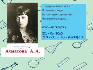Ахматова А. А.
…На рукомойнике моём
Позеленела медь.
Но так играет луч на нём,
Что весело глядеть…
ОПИСАНИЕ ПРОЦЕССА:
2Cu+ O2= 2CuO
2CO + CO2 + H2O = (CuOH)2CO3
 