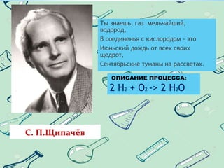 С. П.Щипачёв
Ты знаешь, газ мельчайший,
водород,
В соединенья с кислородом - это
Июньский дождь от всех своих
щедрот,
Сентябрьские туманы на рассветах.
ОПИСАНИЕ ПРОЦЕССА:
2 Н2 + О2 -> 2 Н2О
 