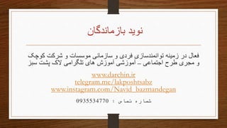 ‫بازماندگان‬ ‫نوید‬
‫کوچک‬ ‫شرکت‬ ‫و‬ ‫موسسات‬ ‫سازمانی‬ ‫و‬ ‫فردی‬ ‫توانمندسازی‬ ‫زمینه‬ ‫در‬ ‫فعال‬
‫اجتماعی‬ ‫طرح‬ ‫مجری‬ ‫و‬–‫سبز‬ ‫پشت‬ ‫الک‬ ‫تلگرامی‬ ‫های‬ ‫آموزش‬ ‫آموزشی‬
www.darchin.ir
telegram.me/lakposhtsabz
www.instagram.com/Navid_bazmandegan
‫تماس‬ ‫شماره‬:0935534770
 