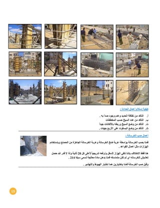 15
: ‫الحدادة‬ ‫أعمال‬ ‫إستالم‬ ‫كيفية‬
‫أ‬.. ‫به‬ ‫صدأ‬ ‫وجود‬ ‫وعدم‬ ‫الحديد‬ ‫نظافة‬ ‫من‬ ‫التأكد‬
‫ب‬.‫المخططات‬ ‫حسب‬ ‫السيخ‬ ‫عدد‬ ‫من‬ ‫التأكد‬
‫ت‬.ً‫ا‬‫جيد‬ ‫باأللكانات‬ ‫وربطه‬ ‫السيخ‬ ‫وضع‬ ‫من‬ ‫التأكد‬
‫ث‬.. ‫جهات‬ ‫األربع‬ ‫على‬ ‫البسكوت‬ ‫وضع‬ ‫من‬ ‫التأكد‬
: ‫الخرسانة‬ ‫صب‬ ‫أعمال‬
‫بواسط‬ ‫الخرسانة‬ ‫بصب‬ ‫قمنا‬‫وعربة‬ ‫الخرسانة‬ ‫ضخ‬ ‫عربة‬ ‫ة‬‫وبإستخادم‬ ‫المصنع‬ ‫من‬ ‫الجاهزة‬ ‫الخرسانة‬
. ‫القواعد‬ ‫اعمال‬ ‫مثل‬ ‫الهزازات‬
‫كل‬ ‫ألعلى‬ ً‫ا‬‫تدريجي‬ ‫ونرفعه‬ ‫ألسفل‬ ‫الهزاز‬ ‫نلقي‬ ‫بإننا‬ ‫االختالف‬ ‫فقط‬ ‫هنا‬21‫حصل‬ ‫هللا‬ ‫قدر‬ ‫ال‬ ‫وإذا‬ ‫ثانية‬
‫م‬ ‫تكن‬ ‫لم‬ ‫اي‬ ‫للخرسانه‬ ‫تعشيش‬‫تماسكه‬‫سيكا‬ ‫تسمى‬ ‫معالجة‬ ‫مادة‬ ‫بدهن‬ ‫قمنا‬214.
. ‫والتهشير‬ ‫الهبوط‬ ‫إختبار‬ ‫هما‬ ‫بإختبارين‬ ‫قمنا‬ ‫الخرسانة‬ ‫صب‬ ‫وقبل‬
 