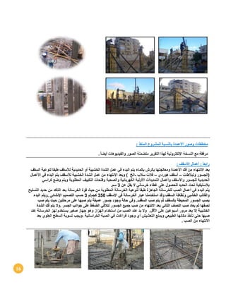 16
‫األ‬ ‫وصور‬ ‫مخططات‬‫عمدة‬: ‫المنفذ‬ ‫للمشروع‬ ‫بالنسبة‬
. ً‫ا‬‫أيض‬ ‫والفيديوهات‬ ‫الصور‬ ‫متضمنة‬ ‫التقرير‬ ‫لهذا‬ ‫اإللكترونية‬ ‫النسخة‬ ‫مع‬ ‫مرفقة‬
‫األ‬ ‫أعمال‬ : ً‫ا‬‫رابع‬‫سقف‬:
‫بعد‬‫االنتهاء‬‫من‬‫فك‬‫األعمدة‬‫ومعالجتها‬‫بالرش‬‫بالماء‬‫يتم‬‫البدء‬‫في‬‫عمل‬‫الشدة‬‫الخشبية‬‫أو‬‫الحديدية‬‫لألسقف‬‫طبقا‬‫لنوعية‬‫السقف‬
(‫الجسور‬‫و‬‫ل‬‫بالطات‬–‫أسقف‬‫هوردي‬–‫فالت‬‫سالب‬-‫الخ‬)‫وبعد‬‫االنتهاء‬‫من‬‫عمل‬‫الشدة‬‫الخشبية‬‫لألسقف‬‫يتم‬‫البدء‬‫في‬‫األعمال‬
‫الحديدية‬‫للجسور‬‫واألسقف‬‫وأعمال‬‫التمديدات‬‫األولية‬‫الك‬‫هربائية‬‫والصحية‬‫وفتحات‬‫التكييف‬‫المطلوبة‬‫ويتم‬‫وضع‬‫كراسي‬
‫بالستيكية‬‫تحت‬‫الحديد‬‫للحصول‬‫على‬‫غطاء‬‫خرساني‬‫ال‬‫يقل‬‫عن‬3‫سم‬.
‫يتم‬‫البدء‬‫في‬‫أعمال‬‫الصب‬‫للخرسانة‬‫الجاهزة‬‫طبقا‬‫لنوعية‬‫الخرسانة‬‫المطلوبة‬‫من‬‫حيث‬‫قوة‬‫الخرسانة‬‫بعد‬‫التأكد‬‫من‬‫حديد‬‫التسليح‬
‫والقالب‬‫الخشبي‬‫ونظافة‬‫السقف‬‫استخدمنا‬ ‫وقد‬‫عيار‬‫الخرسانة‬‫في‬‫األسقف‬350‫كجم‬/‫م‬3‫حسب‬‫التصميم‬‫اإلنشائي‬.‫ويتم‬‫البدء‬
‫بصب‬‫الجسور‬‫المحيطة‬‫بالسقف‬‫ثم‬‫يتم‬‫صب‬‫السقف‬.‫وفي‬‫حالة‬‫وجود‬‫جسور‬‫عميقة‬‫يتم‬‫صبها‬‫على‬‫مرحلتين‬‫حيت‬‫يتم‬‫صب‬
‫نصفها‬‫ثم‬‫يعاد‬‫صب‬‫النصف‬‫الثاني‬‫بعد‬‫االنتهاء‬‫من‬‫صب‬‫جميع‬‫الجسور‬‫لتالفي‬‫الضغط‬‫على‬‫جوانب‬‫الجسر‬.‫وال‬‫يتم‬‫فك‬‫الشدة‬
‫الخشبية‬‫إال‬‫بعد‬‫مرور‬‫أسبوعين‬‫على‬‫األقل‬.‫وال‬‫بد‬‫عند‬‫الصب‬‫من‬‫استخدام‬‫الهزاز‬‫وهو‬‫جهاز‬‫صغير‬‫يستخدم‬‫لهز‬‫الخرسانة‬‫عند‬
‫صبها‬‫حتى‬‫تأخذ‬‫مكانها‬‫الطبيعي‬‫ويمنع‬‫التعشيش‬‫أي‬‫وجود‬‫فراغات‬‫في‬‫الصبة‬‫الخراسانية‬.‫ويجب‬‫تسوية‬‫السطح‬‫العلوي‬‫بعد‬
‫االنتهاء‬‫من‬‫الصب‬.
 