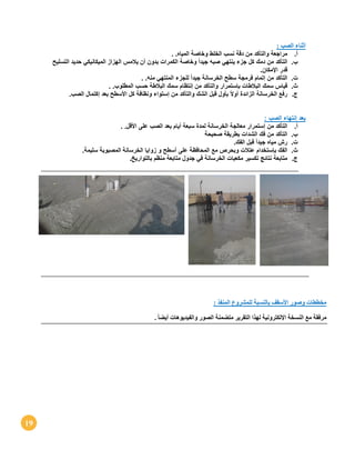 19
: ‫الصب‬ ‫أثناء‬
‫أ‬.‫م‬‫راجعة‬‫والتأكد‬‫من‬‫دقة‬‫نسب‬‫الخلط‬‫وخاصة‬‫المياه‬. .
‫ب‬.‫التأكد‬‫من‬‫دمك‬‫كل‬‫جزء‬‫ينتهي‬‫صبه‬ً‫ا‬‫جيد‬‫وخاصة‬‫الكمرات‬‫بدون‬‫أن‬‫يالمس‬‫الهزاز‬‫الميكانيكي‬‫حديد‬‫التسليح‬
‫قدر‬‫اإلمكان‬.
‫ت‬.‫التأكد‬‫من‬‫إتمام‬‫فرمجة‬‫سطح‬‫الخرسانة‬ً‫ا‬‫جيد‬‫للجزء‬‫المنتهي‬‫منه‬. .
‫ث‬.‫قياس‬‫سمك‬‫البالطات‬‫بإستمرار‬‫والتأكد‬‫من‬‫إنتظام‬‫سمك‬‫البالطة‬‫حسب‬‫المطلوب‬. .
‫ج‬.‫رفع‬‫الخرسانة‬‫الزائدة‬ً‫ال‬‫أو‬‫بأول‬‫قبل‬‫الشك‬‫والتأكد‬‫من‬‫إستواء‬‫ونظافة‬‫كل‬‫األسطح‬‫بعد‬‫إكتمال‬‫الصب‬.
: ‫الصب‬ ‫إنتهاء‬ ‫بعد‬
‫أ‬.‫التأكد‬‫من‬‫إستم‬‫رار‬‫معالجة‬‫الخرسانة‬‫لمدة‬‫سبعة‬‫أيام‬‫بعد‬‫الصب‬‫على‬‫األقل‬. .
‫ب‬.‫التأكد‬‫من‬‫فك‬‫الشدات‬‫بطريقة‬‫صحيحة‬
‫ت‬.‫رش‬‫مياه‬ً‫ا‬‫جيد‬‫قبل‬‫الفك‬.
‫ث‬.‫الفك‬‫بإستخدام‬‫عتالت‬‫وبحرص‬‫مع‬‫المحافظة‬‫على‬‫أسطح‬‫و‬‫زوايا‬‫الخرسانة‬‫المصبوبة‬‫سليمة‬.
‫ج‬.‫متابعة‬‫نتائج‬‫تكسير‬‫مكعبات‬‫الخرسانة‬‫في‬‫جدول‬‫متابعة‬‫منظم‬‫بالتوار‬‫يخ‬.
: ‫المنفذ‬ ‫للمشروع‬ ‫بالنسبة‬ ‫األسقف‬ ‫وصور‬ ‫مخططات‬
. ً‫ا‬‫أيض‬ ‫والفيديوهات‬ ‫الصور‬ ‫متضمنة‬ ‫التقرير‬ ‫لهذا‬ ‫اإللكترونية‬ ‫النسخة‬ ‫مع‬ ‫مرفقة‬
 