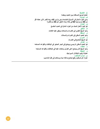 22
‫غ‬.‫التقسيط‬
‫ع‬‫مليه‬‫توزيع‬‫المسافات‬‫بين‬‫الحديد‬‫وبعضه‬
‫ف‬.‫الجريده‬
‫و‬‫هي‬‫الجزء‬‫المائل‬‫في‬‫االسياخ‬‫المكسحه‬‫وهي‬‫بزا‬‫وي‬45‫درجه‬‫للكمر‬‫الذي‬‫عمقه‬‫اقل‬
‫من‬60‫سم‬‫وزاويه‬60‫في‬‫حاله‬‫زياده‬‫العمق‬‫عن‬60‫سم‬‫للكمرة‬
‫ق‬.‫الجناح‬
‫ه‬‫و‬‫الجزء‬‫العدل‬‫الممتد‬‫من‬‫الجزء‬‫المائل‬‫في‬‫الحديد‬‫المكسح‬
‫ك‬.‫المعلق‬
‫و‬‫هو‬‫السيخ‬‫العلوي‬‫في‬‫الكمرات‬‫والسمالت‬‫ويعلق‬‫عليه‬‫الكانات‬
‫ل‬.‫الساقط‬
‫و‬‫هو‬‫الحديد‬‫السفلي‬‫في‬‫الكمرات‬‫والسمالت‬
‫م‬.‫الدوران‬
‫ه‬‫و‬‫السيخ‬‫المكسح‬‫في‬‫الكمرات‬
‫ن‬.‫الفرش‬
‫ه‬‫و‬‫الحديد‬‫السفلي‬‫الرئيسي‬‫ويوضع‬‫في‬‫البحر‬‫الصغير‬‫في‬‫البالطات‬‫والقواعد‬‫المسلحه‬
‫ه‬.‫الغطاء‬
‫و‬‫هو‬‫السيخ‬‫الذي‬‫يوضع‬‫اعلى‬‫الفرش‬‫ومتعامد‬‫عليه‬‫في‬‫البالطات‬‫والقواعد‬‫المسلحه‬
‫و‬.‫التبليط‬:
‫ع‬‫ملية‬‫تركيب‬‫البالط‬‫أو‬‫السيراميك‬
‫ي‬.‫ميزان‬‫الخرطوم‬:
‫عبارة‬‫عن‬‫خرطوم‬‫رفيع‬‫توضع‬‫بداخله‬‫مياه‬‫ويستخد‬‫م‬‫فى‬‫نقل‬‫المناسيب‬
 