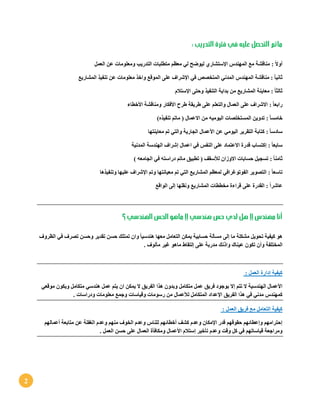 2
: ‫التدريب‬ ‫فترة‬ ‫في‬ ‫عليه‬ ‫التحصل‬ ‫ماتم‬
ً‫ال‬‫أو‬:‫العمل‬ ‫عن‬ ‫ومعلومات‬ ‫التدريب‬ ‫متطلبات‬ ‫معظم‬ ‫لي‬ ‫ليوضح‬ ‫اإلستشاري‬ ‫المهندس‬ ‫مع‬ ‫مناقشة‬
ً‫ا‬‫ثاني‬:‫مناقشة‬‫ال‬‫مهندس‬‫ال‬‫مع‬ ‫واخذ‬ ‫الموقع‬ ‫على‬ ‫اإلشراف‬ ‫في‬ ‫المتخصص‬ ‫مدني‬‫الم‬ ‫تنفيذ‬ ‫عن‬ ‫لومات‬‫ش‬‫اريع‬
ً‫ا‬‫ثالث‬:‫اإلستالم‬ ‫وحتى‬ ‫التنفيذ‬ ‫بداية‬ ‫من‬ ‫المشاريع‬ ‫معاينة‬
ً‫ا‬‫رابع‬:‫األخطاء‬ ‫ومناقشة‬ ‫األفكار‬ ‫طرح‬ ‫طريقة‬ ‫على‬ ‫والتعلم‬ ‫العمال‬ ‫على‬ ‫االشراف‬
ً‫ا‬‫خامس‬:)‫تنفيذه‬ ‫ماتم‬ ( ‫االعمال‬ ‫من‬ ‫اليوميه‬ ‫المستخلصات‬ ‫تدوين‬
ً‫ا‬‫سادس‬:‫األعما‬ ‫عن‬ ‫اليومي‬ ‫التقرير‬ ‫كتابة‬‫معاينتها‬ ‫تم‬ ‫والتي‬ ‫الجارية‬ ‫ل‬
ً‫ا‬‫سابع‬:‫المدنية‬ ‫الهندسة‬ ‫إشراف‬ ‫اعمال‬ ‫في‬ ‫النفس‬ ‫على‬ ‫االعتماد‬ ‫قدرة‬ ‫إكتساب‬
ً‫ا‬‫ثامن‬:) ‫الجامعه‬ ‫في‬ ‫دراسته‬ ‫ماتم‬ ‫تطبيق‬ ( ‫لألسقف‬ ‫االوزان‬ ‫حسابات‬ ‫تسجيل‬
ً‫ا‬‫تاسع‬:‫وتنفي‬ ‫عليها‬ ‫اإلشراف‬ ‫وتم‬ ‫معيانتها‬ ‫تم‬ ‫التي‬ ‫المشاريع‬ ‫لمعظم‬ ‫الفوتوغرافي‬ ‫التصوير‬‫ذها‬
‫الواقع‬ ‫إلى‬ ‫ونقلها‬ ‫المشاريع‬ ‫مخططات‬ ‫قراءة‬ ‫على‬ ‫القدرة‬ : ً‫ا‬‫عاشر‬
‫؟‬ ‫الهندسي‬ ‫الحس‬ ‫ماهو‬ !! ‫هندسي‬ ‫حس‬ ‫لدي‬ ‫هل‬ !! ‫مهندس‬ ‫أنا‬
‫الظروف‬ ‫في‬ ‫تصرف‬ ‫وحسن‬ ‫تقدير‬ ‫حسن‬ ‫تمتلك‬ ‫وان‬ ً‫ا‬‫هندسي‬ ‫معها‬ ‫التعامل‬ ‫يمكن‬ ‫حسابية‬ ‫مسألة‬ ‫إلى‬ ‫ما‬ ‫مشكلة‬ ‫تحويل‬ ‫كيفية‬ ‫هو‬
‫واذنك‬ ‫عيناك‬ ‫تكون‬ ‫وأن‬ ‫المختلفة‬. ‫مألوف‬ ‫غير‬ ‫ماهو‬ ‫إلتقاط‬ ‫على‬ ‫مدربة‬
: ‫العمل‬ ‫إدارة‬ ‫كيفية‬
‫موقعي‬ ‫ويكون‬ ‫متكامل‬ ‫هندسي‬ ‫عمل‬ ‫يتم‬ ‫ان‬ ‫يمكن‬ ‫ال‬ ‫الفريق‬ ‫هذا‬ ‫وبدون‬ ‫متكامل‬ ‫عمل‬ ‫فريق‬ ‫بوجود‬ ‫إال‬ ‫تتم‬ ‫ال‬ ‫الهندسية‬ ‫األعمال‬
‫لألعمال‬ ‫المتكامل‬ ‫اإلعداد‬ ‫الفريق‬ ‫هذا‬ ‫في‬ ‫مدني‬ ‫كمهندس‬‫ودراس‬ ‫معلومات‬ ‫وجمع‬ ‫وقياسات‬ ‫رسومات‬ ‫من‬. ‫ات‬
: ‫العمل‬ ‫فريق‬ ‫مع‬ ‫التعامل‬ ‫كيفية‬
‫أعمالهم‬ ‫متابعة‬ ‫عن‬ ‫الغفلة‬ ‫وعدم‬ ‫منهم‬ ‫الخوف‬ ‫وعدم‬ ‫للناس‬ ‫أخطائهم‬ ‫كشف‬ ‫وعدم‬ ‫اإلمكان‬ ‫قدر‬ ‫حقوقهم‬ ‫وإعطائهم‬ ‫إحترامهم‬
. ‫العمل‬ ‫حسن‬ ‫على‬ ‫العمال‬ ‫ومكافأة‬ ‫األعمال‬ ‫إستالم‬ ‫تأخير‬ ‫وعدم‬ ‫وقت‬ ‫كل‬ ‫في‬ ‫قياساتهم‬ ‫ومراجعة‬
 