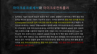 마이크로프로세서와 마이크로컨트롤러
▪ 집적회로 기술의 발달에 힘입어 컴퓨터 역시 소형화, 경량화가 이루어졌고 특히 중앙 처리
장치는 하나의 칩으로 구현이 가능하게 되었다. 이처럼 컴퓨터의 중앙 처리 장치를 하나의
IC(Intergrated Circuit)로 집적 시켜 만든 반도체 소자를 마이크로프로세서라고 부른다. 마
이크로프로세서는 1969년 인텔(Intel)에서 발표한 4비트 마이크로프로세서인 4004에서부
터 시작되었다. 이후 마이크로프로세서는 비약적인 발전을 거듭하여 4004의 경우 2300여
개의 트랜지스터를 사용하여 만들어진 반면, 인텔의 최신 마이크로프로세서인 Core i7은
약 22억 개의 트랜지스터가 사용되어 4004와 비교할 때 약 백만 배의 트랜지스터가 사용
되고 있다. 현재 사용되고 있는 컴퓨터의 중앙 처리 장치 대부분은 마이크로프로세서로 구
현되고 있다. 하지만 엄밀히 말해 마이크로프로세서는 중앙 처리 장치의 여러 형태 중 한
가지로 모든 마이크로프로세서는 중앙 처리 장치이지만, 모든 중앙 처리 장치가 마이크로
프로세서인 것은 아니다.
 