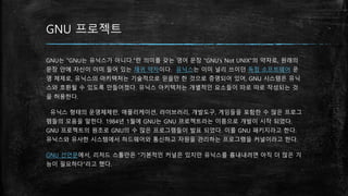GNU 프로젝트
GNU는 "GNU는 유닉스가 아니다."란 의미를 갖는 영어 문장 "GNU's Not UNIX"의 약자로, 원래의
문장 안에 자신이 이미 들어 있는 재귀 약자이다. 유닉스는 이미 널리 쓰이던 독점 소프트웨어 운
영 체제로, 유닉스의 아키텍처는 기술적으로 믿을만 한 것으로 증명되어 있어, GNU 시스템은 유닉
스와 호환될 수 있도록 만들어졌다. 유닉스 아키텍처는 개별적인 요소들이 따로 따로 작성되는 것
을 허용한다.
유닉스 형태의 운영체제란, 애플리케이션, 라이브러리, 개발도구, 게임들을 포함한 수 많은 프로그
램들의 모음을 말한다. 1984년 1월에 GNU는 GNU 프로젝트라는 이름으로 개발이 시작 되었다.
GNU 프로젝트의 원조로 GNU의 수 많은 프로그램들이 발표 되었다. 이를 GNU 패키지라고 한다.
유닉스와 유사한 시스템에서 하드웨어와 통신하고 자원을 관리하는 프로그램을 커널이라고 한다.
GNU 선언문에서, 리처드 스톨만은 "기본적인 커널은 있지만 유닉스를 흉내내려면 아직 더 많은 기
능이 필요하다"라고 했다.
 
