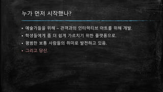 누가 먼저 시작했나?
▪ 예술가들을 위해 – 관객과의 인터렉티브 아트를 위해 개발.
▪ 학생들에게 좀 더 쉽게 가르치기 위한 플랫폼으로.
▪ 평범한 보통 사람들의 취미로 발전하고 있음.
▪ 그리고 당신.
 