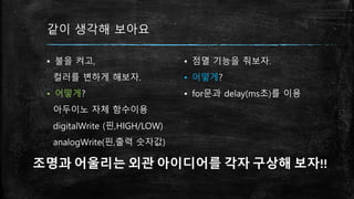 같이 생각해 보아요
▪ 불을 켜고,
컬러를 변하게 해보자.
▪ 어떻게?
아두이노 자체 함수이용
digitalWrite (핀,HIGH/LOW)
analogWrite(핀,출력 숫자값)
▪ 점멸 기능을 줘보자.
▪ 어떻게?
▪ for문과 delay(ms초)를 이용
조명과 어울리는 외관 아이디어를 각자 구상해 보자!!
 