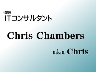 ITコンサルタント
Chris Chambers
a.k.a Chris
（自称）
 