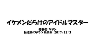 イケメンだらけのアイドルマスター
発表者：パヤシ
伝道師になろう 最終回 2017/12/3
 