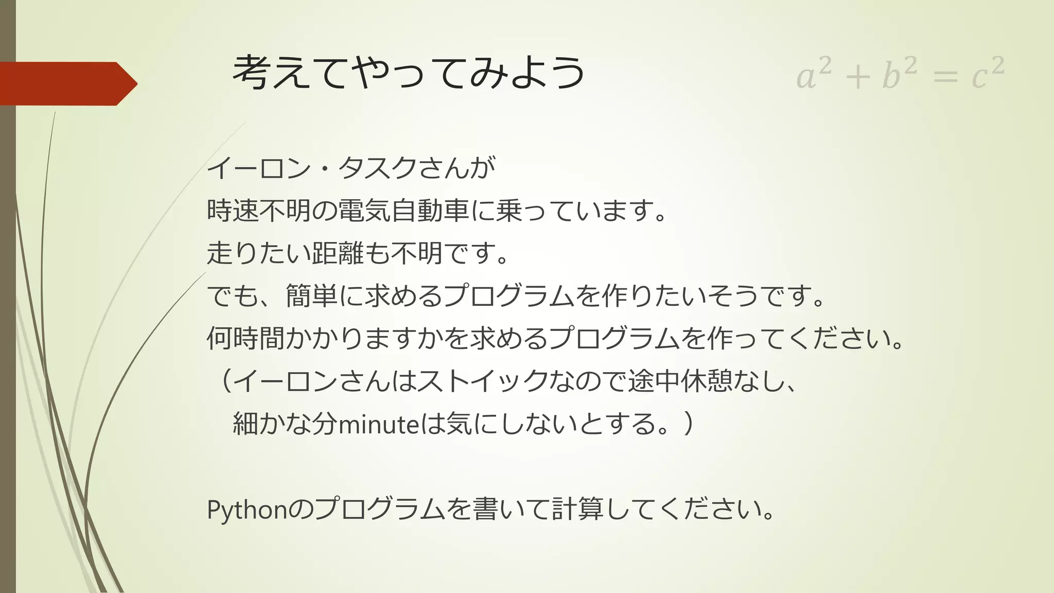 考えてやってみよう
イーロン・タスクさんが
時速不明の電気自動車に乗っています。
走りたい距離も不明です。
でも、簡単に求めるプログラムを作りたいそうです。
何時間かかりますかを求めるプログラムを作ってください。
（イーロンさんはストイックなので途中休憩なし、
細かな分minuteは気にしないとする。）
Pythonのプログラムを書いて計算してください。
𝑎2
+ 𝑏2
= 𝑐2
 