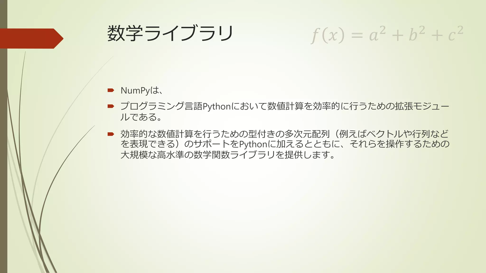 数学ライブラリ
 NumPyは、
 プログラミング言語Pythonにおいて数値計算を効率的に行うための拡張モジュー
ルである。
 効率的な数値計算を行うための型付きの多次元配列（例えばベクトルや行列など
を表現できる）のサポートをPythonに加えるとともに、それらを操作するための
大規模な高水準の数学関数ライブラリを提供します。
𝑓 𝑥 = 𝑎2
+ 𝑏2
+ 𝑐2
 