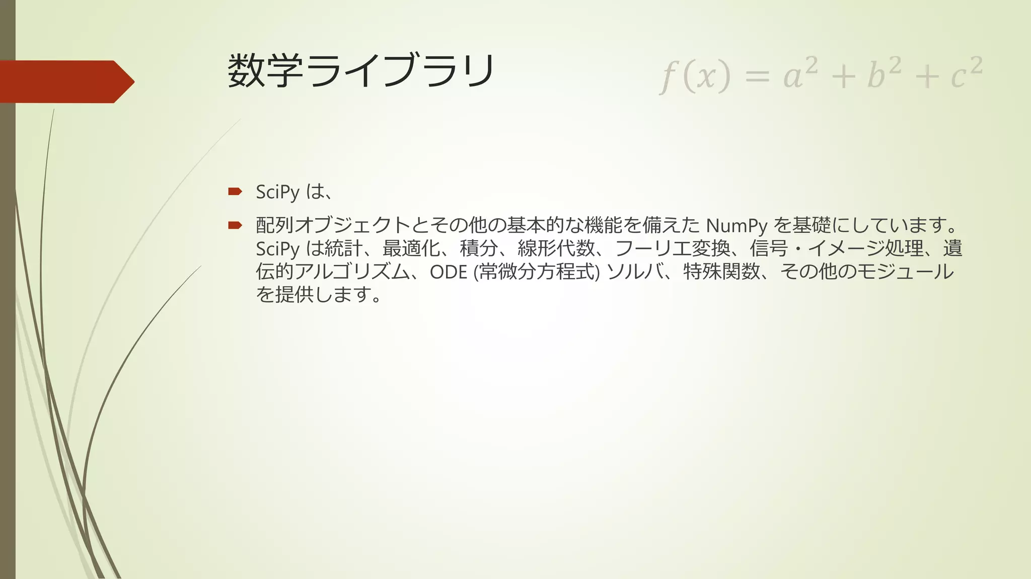 数学ライブラリ
 SciPy は、
 配列オブジェクトとその他の基本的な機能を備えた NumPy を基礎にしています。
SciPy は統計、最適化、積分、線形代数、フーリエ変換、信号・イメージ処理、遺
伝的アルゴリズム、ODE (常微分方程式) ソルバ、特殊関数、その他のモジュール
を提供します。
𝑓 𝑥 = 𝑎2
+ 𝑏2
+ 𝑐2
 