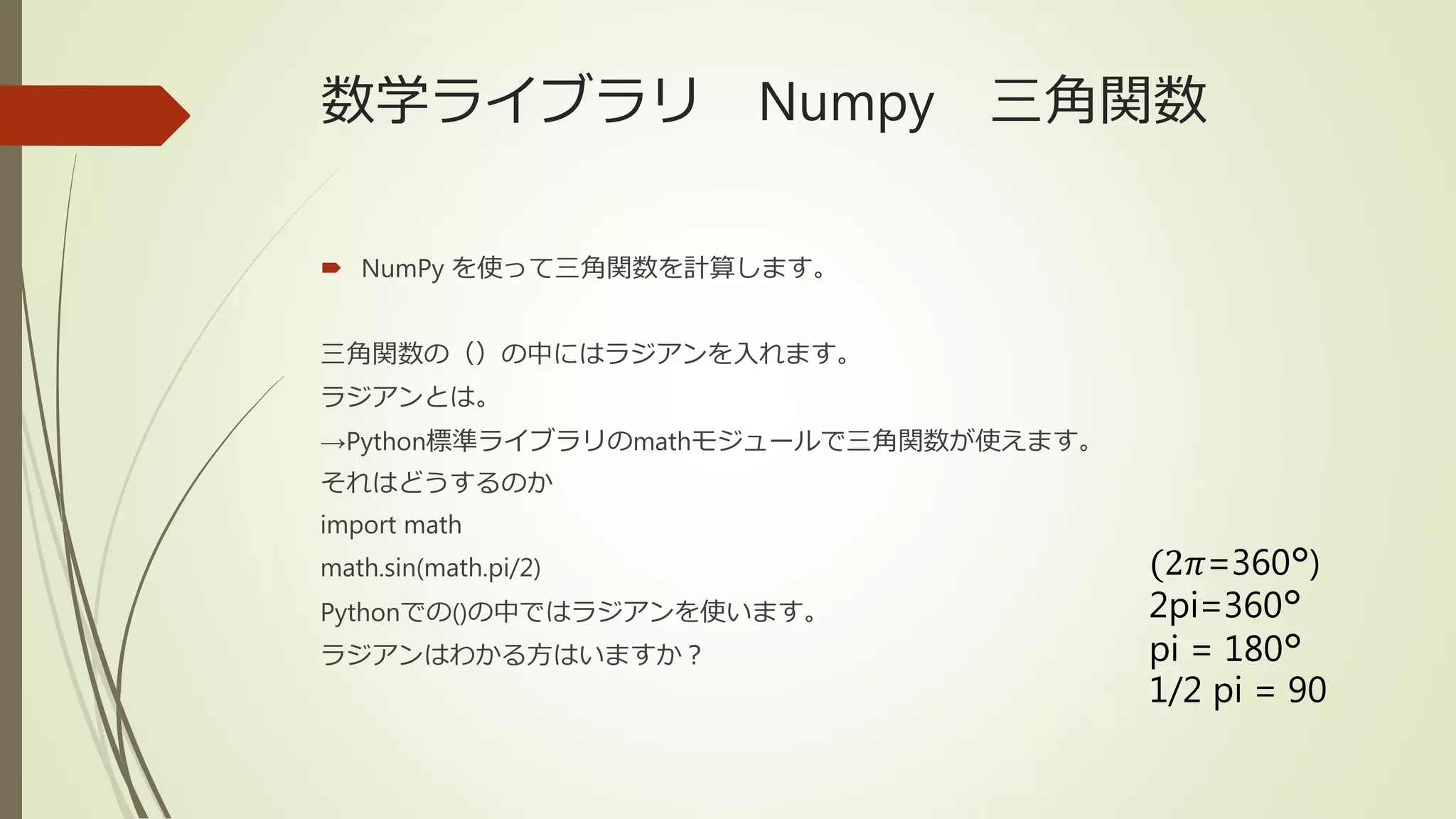 数学ライブラリ Numpy 三角関数
 NumPy を使って三角関数を計算します。
三角関数の（）の中にはラジアンを入れます。
ラジアンとは。
→Python標準ライブラリのmathモジュールで三角関数が使えます。
それはどうするのか
import math
math.sin(math.pi/2)
Pythonでの()の中ではラジアンを使います。
ラジアンはわかる方はいますか？
(2𝜋=360°)
2pi=360°
pi = 180°
1/2 pi = 90
 