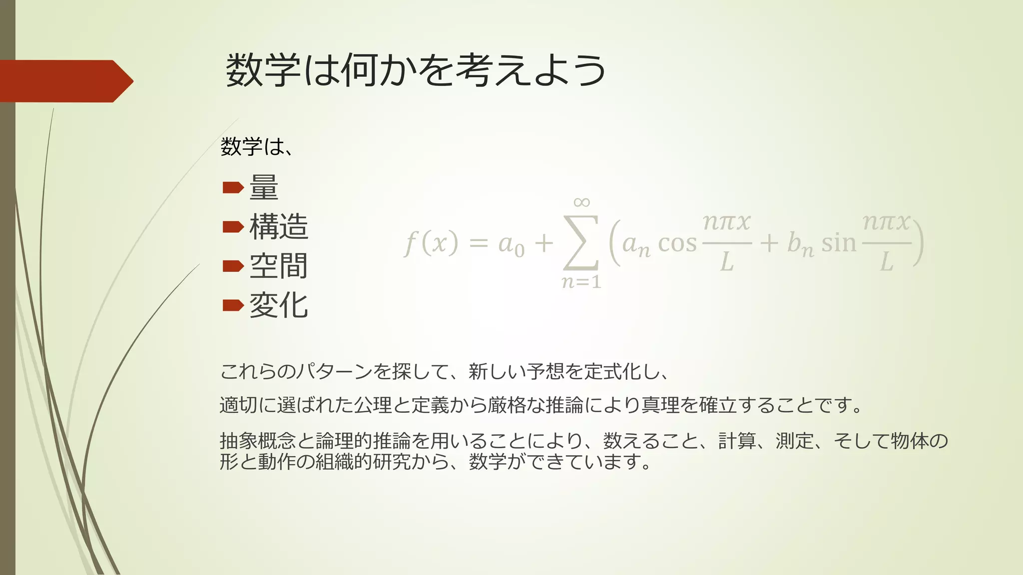 数学は何かを考えよう
量
構造
空間
変化
数学は、
これらのパターンを探して、新しい予想を定式化し、
適切に選ばれた公理と定義から厳格な推論により真理を確立することです。
抽象概念と論理的推論を用いることにより、数えること、計算、測定、そして物体の
形と動作の組織的研究から、数学ができています。
𝑓 𝑥 = 𝑎0 +
𝑛=1
∞
𝑎 𝑛 cos
𝑛𝜋𝑥
𝐿
+ 𝑏 𝑛 sin
𝑛𝜋𝑥
𝐿
 