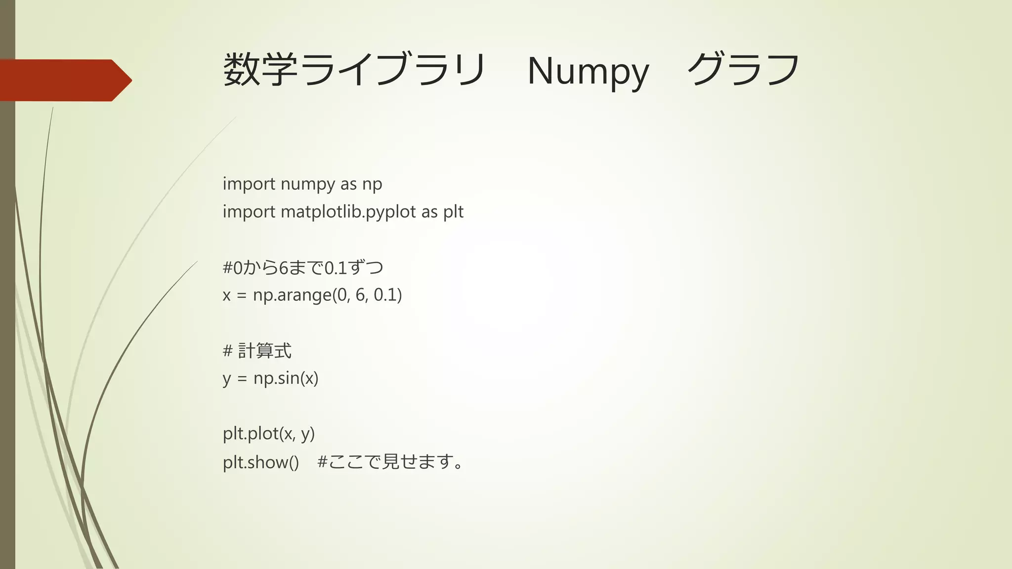 数学ライブラリ Numpy グラフ
import numpy as np
import matplotlib.pyplot as plt
#0から6まで0.1ずつ
x = np.arange(0, 6, 0.1)
# 計算式
y = np.sin(x)
plt.plot(x, y)
plt.show() #ここで見せます。
 
