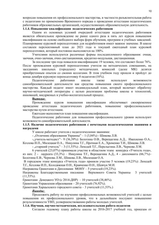 10
вопросам повышения их профессионального мастерства, в частности разъяснительная работа
с педагогами по применению Временного порядка о проведении аттестации педагогических
работников образоватльных организаций, осуществляющих образовательную деятельность.
1.1.4. Повышение квалификации педагогических работников
Одним из основных условий очередной аттестации педагогических работников
является обязательное прохождение не ранее одного раза в пять лет курсов повышения
квалификации на основе свободного выбора форм обучения, программ и учебных заведений.
Планирование курсовой переподготовки для педработников имеет важное значение. В школе
составлен перспективный план до 2021 года и текущий ежегодный план курсовой
переподготовки, который постоянно выполняется на 100%.
Учителями используются различные формы последипломного образования: очная,
заочная, очно-заочная, очно-дистанционная, кредитно-модульная, дистанционная.
За последние три года повысили квалификацию 19 человек, что составляет более 76%.
После прохождения курсовой переподготовки учителя на методических совещаниях, на
заседаниях школьных (городских) методических комиссий (далее МК) делятся
приобретенным опытом со своими коллегами. В этом учебном году прошли и пройдут до
конца декабря курсовую переподготовку 4 педагогов (16%).
Педагогические работники школы также используют возможности
самообразовательной деятельности как средства повышения своего профессионального
мастерства. Каждый педагог имеет индивидуальный план, который включает обработку
научно-методической литературы с целью реализации проблемы школы и технологий,
инноваций, внедряемых в учебно-воспитательный процесс.
Выводы:
Прохождение курсов повышения квалификации обеспечивает своевременное
проведение аттестации педагогических работников, повышение профессионального
мастерства путем аттестации.
Ежегодно выполняется план повышения квалификации.
Педагогические работники для повышения профессионального уровня используют
возможности самообразовательной деятельности.
1.1.5. Наличие педагогических работников с почетными педагогическими званиями и
наградами
У школе работают учителя с педагогическими званиями:
- „Отличник образования Украины” – 1 (3,84%) - Шикова Л.В.
-„учитель-методист”– 9 (36,39%): Болотина О.В., Верещагина А.Д., Ивахненко О.А.,
Козлова И.П., Милецкая О.А., Никулина Т.Г., Прочная Е.А., Хроменко Т.И., Шикова Л.В.
- „старший учитель” – 3 (11,53%): Лиходей Т.Г., Перелыгина Л.В., Чернова Л.М.
6 учителей (23,07%) принимали участие в областном этапе конкурса «Учитель года»,
из них: 2 - лауреата (33,3%) – Никулина Т.Г., Верещагина А.Д., 4 - дипломанта (66,7%)–
Болотина Е.В., Чернова Л.М., Шикова Л.В., Милецкая О.А.
В городском этапе конкурса «Учитель года» приняли участие 5 человек (19,23%): Лиходей
Т.Г., Козлова И.П., Колодяжная О.Н., Кравченко О.Н., Шевчук М.И.
Награжены Грамотами и Дипломами МОНУ – 5 учителей (19,23%).
Награжены Благодарственными письмами Верховного Совета Украины 3 учителей
(11,53%).
Грамотами Донецкого УО (с 2014-ДНР) – 10 учителей (38,46%).
Грамотами Управления образования – 20 учителей (76,92%).
Грамотами Харцызского городского совета – 3 учителей (11,53%.)
Выводы:
Продолжить работу по изучению профессиональных возможностей учителей с целью
повышения их профессионального уровня, что в дальнейшем послужит повышению
результативности УВП, усовершенствованию работы молодых учителей.
1.1.6. Научная, научно-методическая, исследовательская работа педагогов
Согласно годовому плану работы школы на 2016-2017 учебный год, приказам от
 